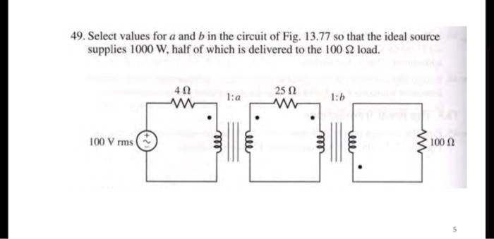 49. Select values for a and b in the circuit of Fig. 13.77 so that the ideal source supplies 1000 W, half of which is delivered to the 100 Ω load.