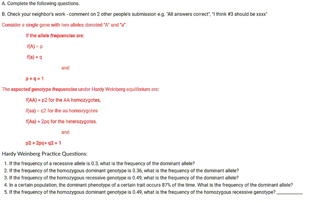 A. Complete the following questions.
B. Check your neighbor's work - comment on 2 other people's submission e.g. "All answers correct", "I think #3 should be xxxx"
Consider a single gene with two alleles denoted "A" and "a".
If the allele frequencies are:
f(A) = p
f(a) = q
and
p + q = 1
The expected genotype frequencies under Hardy Weinberg equilibrium are:
f(AA) = p2 for the AA homozygotes,
f(aa) = q2 for the aa homozygotes
f(Aa) = 2pq for the heterozygotes.
and
p2 + 2pq + q2 = 1
Hardy Weinberg Practice Questions:
1. If the frequency of a recessive allele is 0.3, what is the frequency of the dominant allele?
2. If the frequency of the homozygous dominant genotype is 0.36, what is the frequency of the dominant allele?
3. If the frequency of the homozygous recessive genotype is 0.49, what is the frequency of the dominant allele?
4. In a certain population, the dominant phenotype of a certain trait occurs 87% of the time. What is the frequency of the dominant allele?
5. If the frequency of the homozygous dominant genotype is 0.49, what is the frequency of the homozygous recessive genotype? 