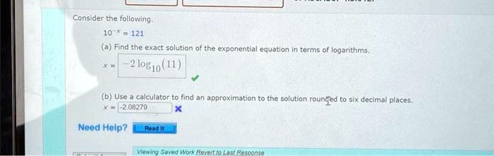 Consider the following.
10^-x = 121
(a) Find the exact solution of the exponential equation in terms of logarithms.
x = -2log10(11)
(b) Use a calculator to find an approximation to the solution rounded to six decimal places.
x = -2.08279
