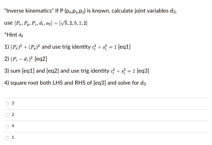 "Inverse kinematics" If P (px,py,pz) is known, calculate joint variables d3.
use [Px, Py, Pz, d1, a2] = [?5, 2, 5, 1, 2]
*Hint d3
1) (Px)² + (Py)² and use trig identity ci² + si² = 1 [eq1]
2) (Pz - d1)² [eq2]
3) sum [eq1] and [eq2] and use trig identity ci² + si² = 1 [eq3]
4) square root both LHS and RHS of [eq3] and solve for d3
3
2
4
1