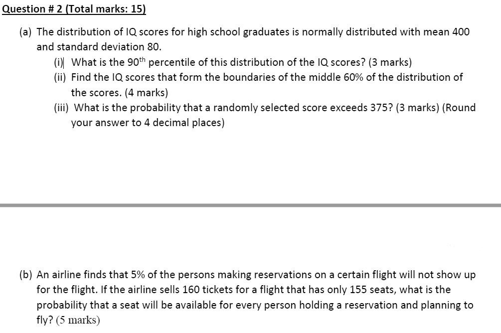 (a) The distribution of IQ scores for high school graduates is normally distributed with mean 400 and standard deviation 80.
(i) What is the 90th percentile of this distribution of the IQ scores? (3 marks)
(ii) Find the IQ scores that form the boundaries of the middle 60% of the distribution of the scores. (4 marks)
(iii) What is the probability that a randomly selected score exceeds 375? (3 marks) (Round your answer to 4 decimal places)
(b) An airline finds that 5% of the persons making reservations on a certain flight will not show up for the flight. If the airline sells 160 tickets for a flight that has only 155 seats, what is the probability that a seat will be available for every person holding a reservation and planning to fly? (5 marks)