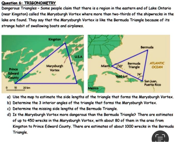 Question 6: TRIGONOMETRY
Dangerous Triangles - Some people claim that there is a region in the eastern end of Lake Ontario (near Kingston) called the Marysburgh Vortex where more than two-thirds of the shipwrecks in the lake are found. They say that the Marysburgh Vortex is like the Bermuda Triangle because of its strange habit of swallowing boats and airplanes.

Kingston
U.S.A
Marysburgh Vortex
Prince Edward County
0 10 20 km

Bermuda
Miami 50°
Bermuda Triangle
ATLANTIC OCEAN
1660 km
74°
San Juan, Puerto Rico
Mexico

a) Use the map to estimate the side lengths of the triangle that forms the Marysburgh Vortex.
b) Determine the 3 interior angles of the triangle that forms the Marysburgh Vortex.
c) Determine the missing side lengths of the Bermuda Triangle.
d) Is the Marysburgh Vortex more dangerous than the Bermuda Triangle? There are estimates of up to 450 wrecks in the Marysburgh Vortex, with about 80 of them in the area from Kingston to Prince Edward County. There are estimates of about 1000 wrecks in the Bermuda Triangle.