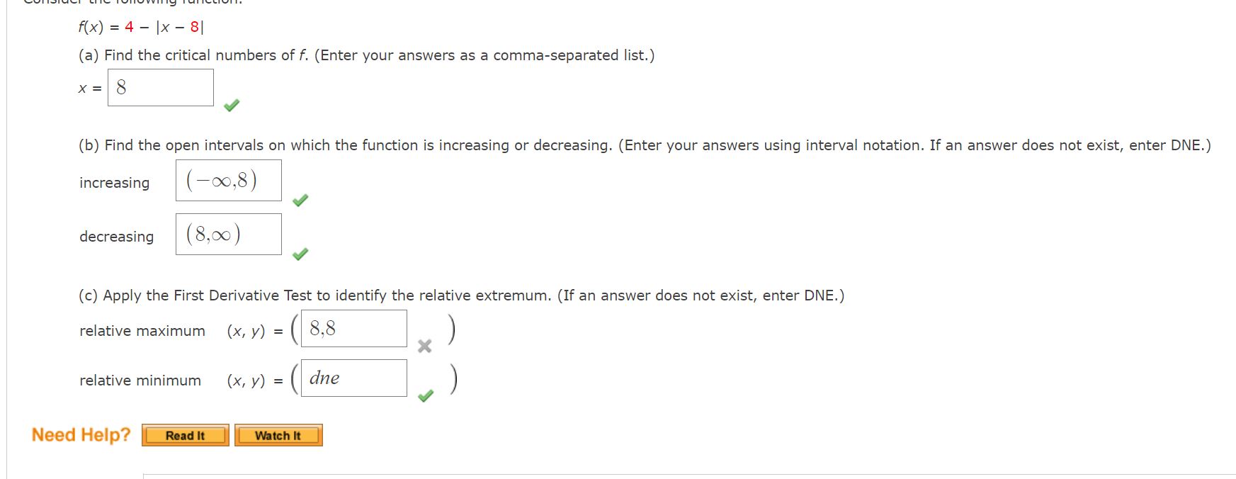 Consider the following function.
f(x) = 4 - |x - 8|
(a) Find the critical numbers of f. (Enter your answers as a comma-separated list.)
x = 8
(b) Find the open intervals on which the function is increasing or decreasing. (Enter your answers using interval notation. If an answer does not exist, enter DNE.)
increasing (-?, 8)
decreasing (8, ?)
(c) Apply the First Derivative Test to identify the relative extremum. (If an answer does not exist, enter DNE.)
relative maximum (x, y) = (8, 4)
relative minimum (x, y) = (dne)