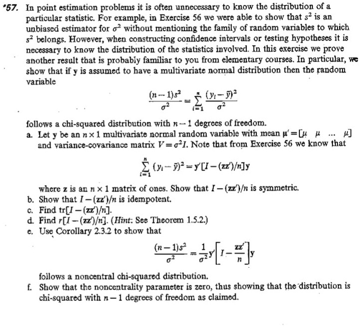 57. In point estimation problems it is often unnecessary to know the distribution of a particular statistic. For example, in Exercise 56 we were able to show that s^2 is an unbiased estimator for ?^2 without mentioning the family of random variables to which s^2 belongs. However, when constructing confidence intervals or testing hypotheses it is necessary to know the distribution of the statistics involved. In this exercise we prove another result that is probably familiar to you from elementary courses. In particular, we show that if y is assumed to have a multivariate normal distribution then the random variable

((n - 1)s^2) / ?^2 = ?(i=1 to n) ((yi - ?)^2 / ?^2)

follows a chi-squared distribution with n - 1 degrees of freedom.
a. Let y be an n × 1 multivariate normal random variable with mean ?' = [? ? ... ?] and variance-covariance matrix V = ?^2 I. Note that from Exercise 56 we know that

?(i=1 to n) (yi - ?)^2 = y' [I - (zz') / n] y

where z is an n × 1 matrix of ones. Show that I - (zz') / n is symmetric.
b. Show that I - (zz') / n is idempotent.
c. Find tr[I - (zz') / n].
d. Find r[I - (zz') / n]. (Hint: See Theorem 1.5.2.)
e. Use Corollary 2.3.2 to show that

((n - 1)s^2) / ?^2 = (1 / ?^2) y' [I - zz' / n] y

follows a noncentral chi-squared distribution.
f. Show that the noncentrality parameter is zero, thus showing that the distribution is chi-squared with n - 1 degrees of freedom as claimed.