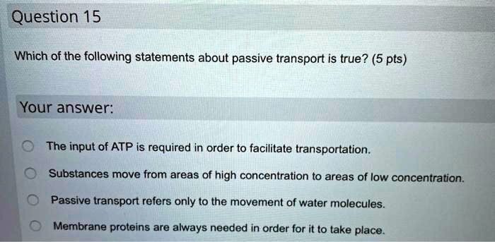 Question 15
Which of the following statements about passive transport is true? (5 pts)
Your answer:
The input of ATP is required in order to facilitate transportation.
Substances move from areas of high concentration to areas of low concentration.
Passive transport refers only to the movement of water molecules.
Membrane proteins are always needed in order for it to take place.