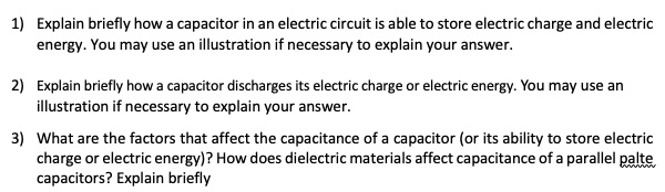 1) Explain briefly how a capacitor in an electric circuit is able to store electric charge and electric energy. You may use an illustration if necessary to explain your answer.
2) Explain briefly how a capacitor discharges its electric charge or electric energy. You may use an illustration if necessary to explain your answer.
3) What are the factors that affect the capacitance of a capacitor (or its ability to store electric charge or electric energy)? How does dielectric materials affect capacitance of a parallel palte capacitors? Explain briefly