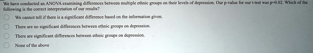 We have conducted an ANOVA examining differences between multiple ethnic groups on their levels of depression. Our p-value for our t-test was p=0.02. Which of the following is the correct interpretation of our results?
We cannot tell if there is a significant difference based on the information given.
There are no significant differences between ethnic groups on depression.
There are significant differences between ethnic groups on depression.
None of the above
