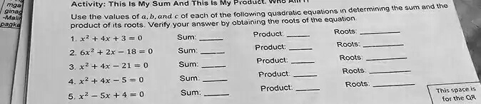 Activity: This Is My Sum And This Is My Product. Who Am I?
Use the values of a, b, and c of each of the following quadratic equations in determining the sum and the
product of its roots. Verify your answer by obtaining the roots of the equation
1. x^2 + 4x + 3 = 0
Sum:  Product:  Roots: 
2. 6x^2 + 2x - 18 = 0
Sum:  Product:  Roots: 
3. x^2 + 4x - 21 = 0
Sum:  Product:  Roots: 
4. x^2 + 4x - 5 = 0
Sum:  Product:  Roots: 
5. x^2 - 5x + 4 = 0
Sum:  Product:  Roots: 