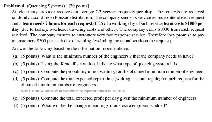 Problem 4: (Queueing Systems) [30 points]
An electricity provider receives on average 7.2 service requests per day. The requests are received
randomly according to Poisson distribution. The company sends its service teams to attend each request
and a team needs 2 hours for each request (0.25 of a working day). Each service team costs 1000 per
day (due to (salary, overhead, traveling costs and other). The company earns1000 from each request
serviced. The company ensures to customers very fast response service. Therefore they promise to pay
to customers 200 per each day of waiting (excluding the actual work on the request).
Answer the following based on the information provide above.
(a) (5 points) What is the minimum number of the engineerscthat the company needs to have?
(b) (5 points) Using the Kendall's notation, indicate what type of queueing system it is.
(c) (5 points) Compute the probability of not waiting, for the obtained minimum number of engineers
(d) (5 points) Compute the total expected repair time (waiting + actual repair) for each request for the
obtained minimum number of engineers
Hint: Use the Wilkinson chart to estimate the expected number in the queue.
(e) (5 points) Compute the total expected profit per day given the minimum number of engineers
(f) (5 points) What will be the change in earnings if one extra engineer is added?