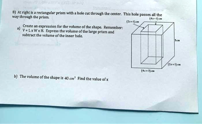 8) At right is a rectangular prism with a hole cut through the center. This hole passes all the
way through the prism.
Create an expression for the volume of the shape. Remember:
a) V = L x W x H. Express the volume of the large prism and
subtract the volume of the inner hole.
b) The volume of the shape is 40 cm³ Find the value of x