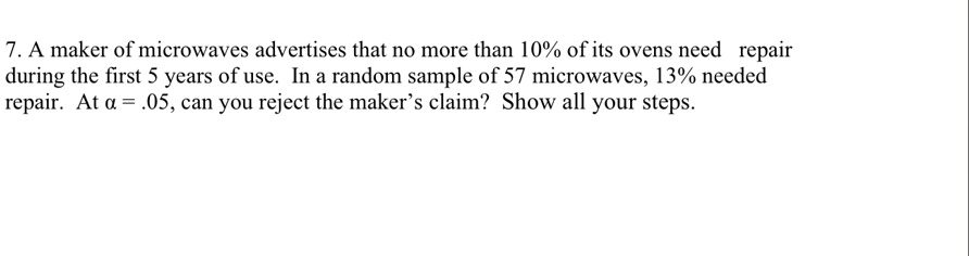 7. A maker of microwaves advertises that no more than 10% of its ovens need repair
during the first 5 years of use. In a random sample of 57 microwaves, 13% needed
repair. At ? = .05, can you reject the maker's claim? Show all your steps.