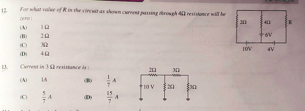 12. For what value of R in the circuit as shown current passing through 4? resistance will be zero:
(A) 1 ?
(B) 2 ?
(C) 3 ?
(D) 4 ?
13. Current in 3 ? resistance is :
(A) 1A
(B) 1/7 A
(C) 5/7 A
(D) 15/7 A