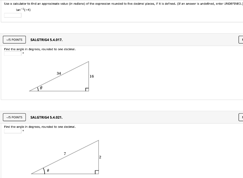 Use a calculator to find an approximate value (in radians) of the expression rounded to five decimal places, if it is defined. (If an answer is undefined, enter UNDEFINED.)
tan?¹(-4)

Find the angle in degrees, rounded to one decimal.
34
?
16

Find the angle in degrees, rounded to one decimal.
7
?
2