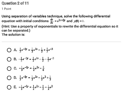Using separation of variables technique, solve the following differential equation with initial conditions dy/dx = e^2x+3y and y(0) = 1. (Hint: Use a property of exponentials to rewrite the differential equation so it can be separated.)
The solution is:
A. 1/3 e^-3y = 1/2 e^2x - 1/2 + 1/3 e^-3
B. -1/3 e^-3y = 1/2 e^2x - 1/2 - 1/3 e^-3
C. -1/3 e^-3y = 1/2 e^2x - 5/6
D. 1/3 e^-3y = 1/2 e^2x - 1/2 e^2 + 1/3
E. -1/3 e^-3y = 1/2 e^2x - 1/3 - 1/2 e^2