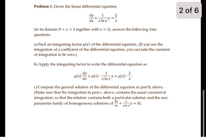 Problem 1. Given the linear differential equation
(dy)/(dx) + (1)/(x lnx) y = (2)/(x)
(in its domain 0 < x < 1 together with x > 1), answer the following four
questions.
a) Find an integrating factor μ(x) of the differential equation. (If you use the
integration of a coefficient of the differential equation, you can take the constant
of integration to be zero.)
b) Apply the integrating factor to write the differential equation as
μ(x) (dy)/(dx) + μ(x) ·(1)/(x ln x) y = μ(x) ·(2)/(x).
c) Compute the general solution of the differential equation in part b, above.
(Make sure that the integration in part c, above, contains the usual constant of
integration, so that the solution contains both a particular solution and the one-
parameter family of homogeneous solutions of (dy)/(dx) + (1)/(x ln x) y = 0).
