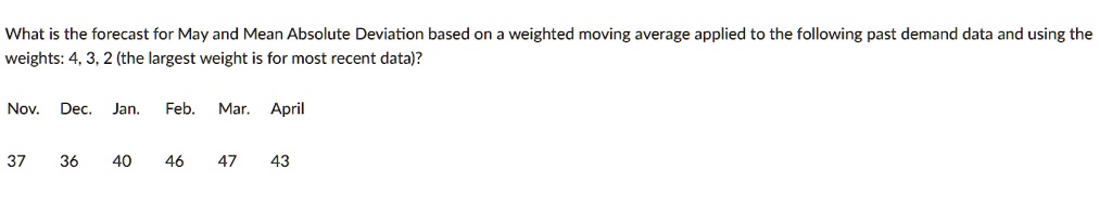 What is the forecast for May and Mean Absolute Deviation based on a weighted moving average applied to the following past demand data and using the weights: 4, 3, 2 (the largest weight is for most recent data)?
Nov. Dec. Jan. Feb. Mar. April
37 36 40 46 47 43