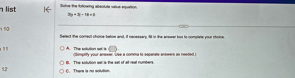Solve the following absolute value equation.
3|y+3|-18=0
Select the correct choice below and, if necessary, fill in the answer box to complete your choice.
A. The solution set is  .
(Simplify your answer. Use a comma to separate answers as needed.)
B. The solution set is the set of all real numbers.
C. There is no solution.