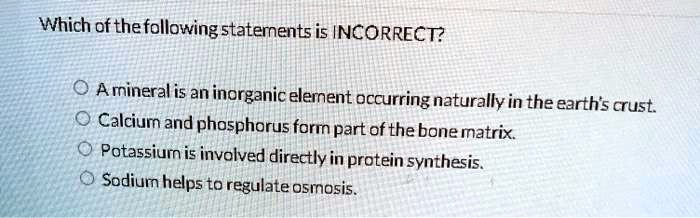 Which of the following statements is INCORRECT?
A mineral is an inorganic element occurring naturally in the earth's crust.
Calcium and phosphorus form part of the bone matrix.
Potassium is involved directly in protein synthesis.
Sodium helps to regulate osmosis.