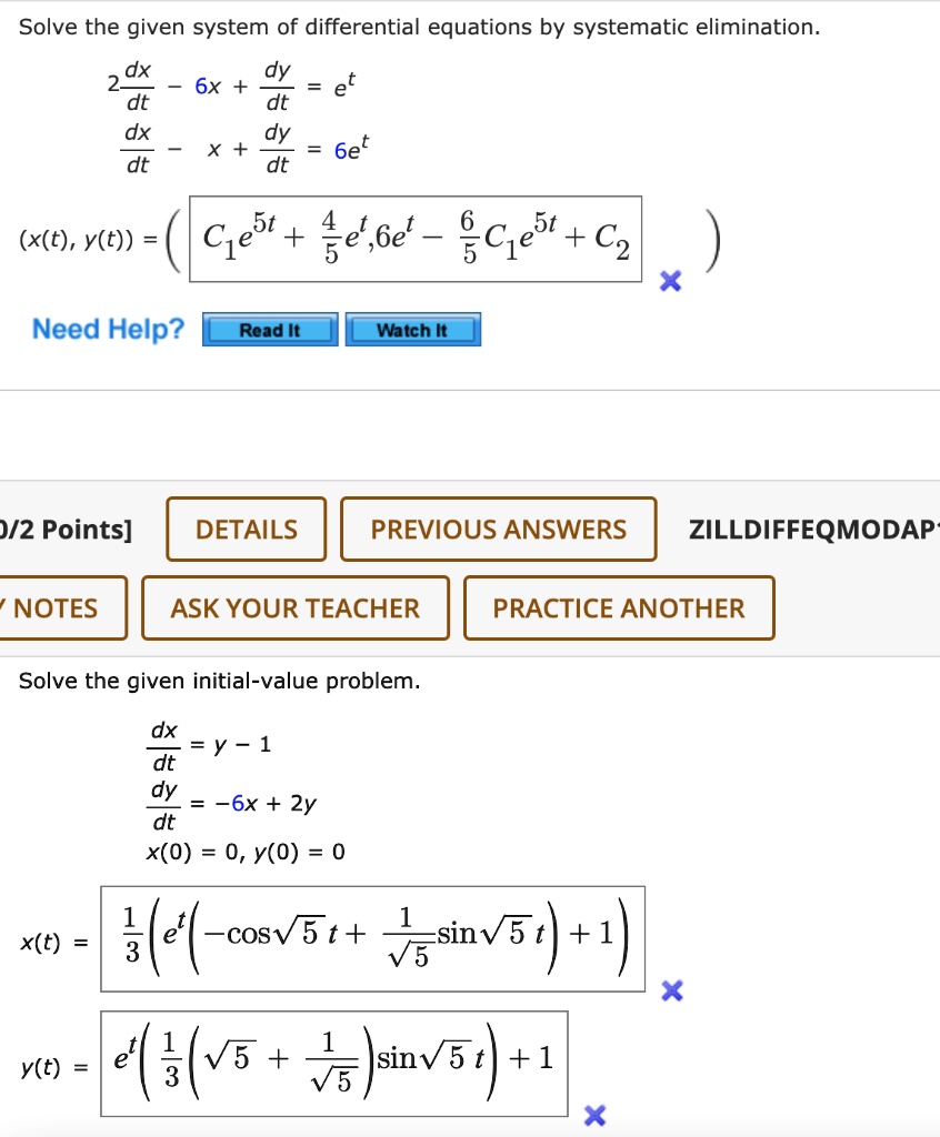 Solve the given system of differential equations by systematic elimination.
2 dx/dt - 6x + dy/dt = e^t
dx/dt - x + dy/dt = 6e^t
(x(t), y(t)) = (C1e^5t + 4/5e^t, 6e^t - 6/5C1e^5t + C2)
Solve the given initial-value problem.
dx/dt = y - 1
dy/dt = -6x + 2y
x(0) = 0, y(0) = 0
x(t) = 1/3(e^t(-cos sqrt(5) t + 1/sqrt(5)sin sqrt(5) t) + 1)
y(t) = e^t(1/3(sqrt(5) + 1/sqrt(5))sin sqrt(5) t) + 1