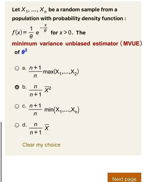 Let X1, ..., Xn be a random sample from a population with probability density function :
f(x) = 1/? e^(-x/?) for x > 0. The
minimum variance unbiased estimator (MVUE)
of ?^2

a. (n+1)/n max(X1,...,Xn)
b. n/(n+1) X?^2
c. (n+1)/n min(X1,...,Xn)
d. n/(n+1) X?