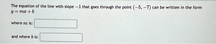 The equation of the line with slope -1 that goes through the point (-5, -7) can be written in the form
y = mx + b
where m is:
and where b is: