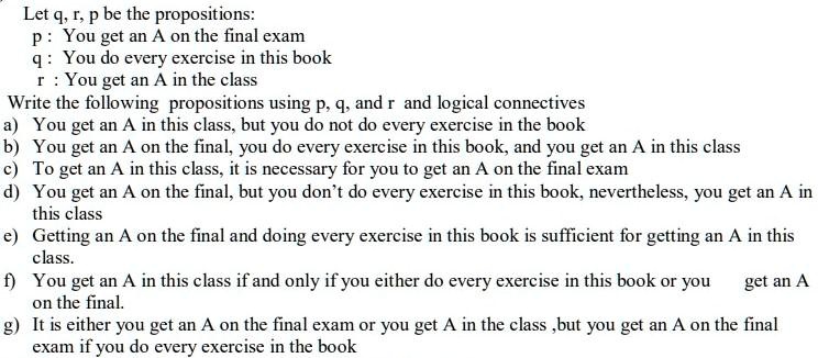 Let q, r, p be the propositions:
p : You get an A on the final exam
q : You do every exercise in this book
r : You get an A in the class
Write the following propositions using p, q, and r and logical connectives
a) You get an A in this class, but you do not do every exercise in the book
b) You get an A on the final, you do every exercise in this book, and you get an A in this class
c) To get an A in this class, it is necessary for you to get an A on the final exam
d) You get an A on the final, but you don’t do every exercise in this book, nevertheless, you get an A in this class
e) Getting an A on the final and doing every exercise in this book is sufficient for getting an A in this class.
f) You get an A in this class if and only if you either do every exercise in this book or you get an A on the final.
g) It is either you get an A on the final exam or you get A in the class ,but you get an A on the final exam if you do every exercise in the book