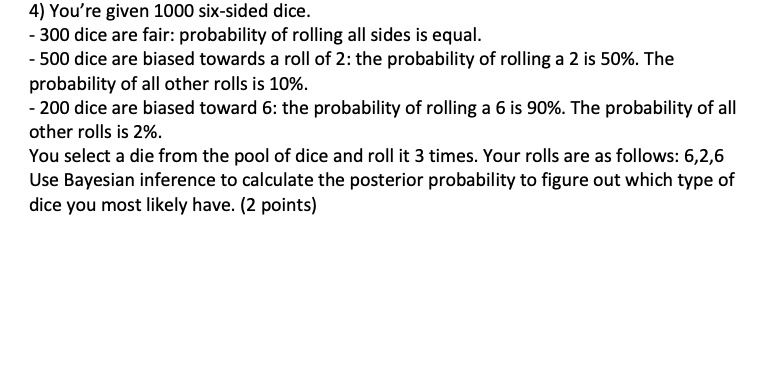 4) You're given 1000 six-sided dice.
- 300 dice are fair: probability of rolling all sides is equal.
- 500 dice are biased towards a roll of 2: the probability of rolling a 2 is 50%. The
probability of all other rolls is 10%.
- 200 dice are biased toward 6: the probability of rolling a 6 is 90%. The probability of all
other rolls is 2%.
You select a die from the pool of dice and roll it 3 times. Your rolls are as follows: 6,2,6
Use Bayesian inference to calculate the posterior probability to figure out which type of
dice you most likely have. (2 points)