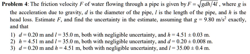 Problem 4: The friction velocity F of water flowing through a pipe is given by F = ?(g d h / 4 l), where g is the acceleration due to gravity, d is the diameter of the pipe, l is the length of the pipe, and h is the head loss. Estimate F, and find the uncertainty in the estimate, assuming that g = 9.80 m/s^2 exactly, and that
1) d = 0.20 m and l = 35.0 m, both with negligible uncertainty, and h = 4.51 ± 0.03 m.
2) h = 4.51 m and l = 35.0 m, both with negligible uncertainty, and d = 0.20 ± 0.008 m.
3) d = 0.20 m and h = 4.51 m, both with negligible uncertainty, and l = 35.00 ± 0.4 m.