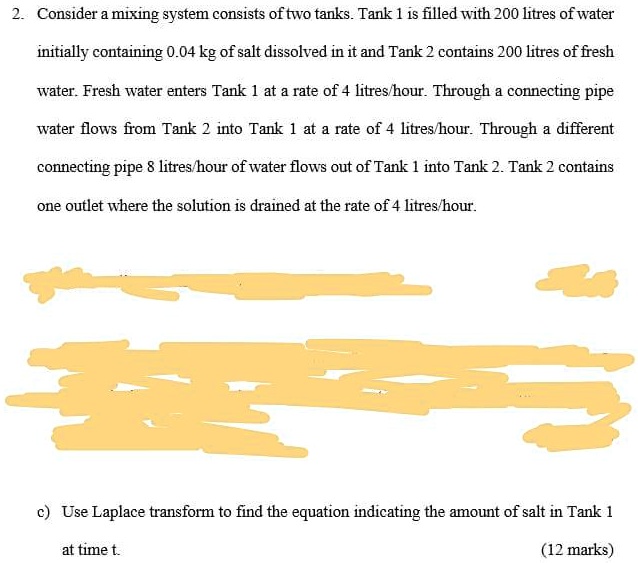 2. Consider a mixing system consists of two tanks. Tank 1 is filled with 200 litres of water initially containing 0.04 kg of salt dissolved in it and Tank 2 contains 200 litres of fresh water. Fresh water enters Tank 1 at a rate of 4 litres/hour. Through a connecting pipe water flows from Tank 2 into Tank 1 at a rate of 4 litres/hour. Through a different connecting pipe 8 litres/hour of water flows out of Tank 1 into Tank 2. Tank 2 contains one outlet where the solution is drained at the rate of 4 litres/hour. c) Use Laplace transform to find the equation indicating the amount of salt in Tank 1 at time t.