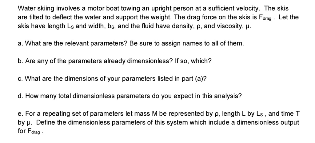 Water skiing involves a motor boat towing an upright person at a sufficient velocity. The skis
are tilted to deflect the water and support the weight. The drag force on the skis is Fdrag. Let the
skis have length Ls and width, bs, and the fluid have density, ρ, and viscosity, μ.
a. What are the relevant parameters? Be sure to assign names to all of them.
b. Are any of the parameters already dimensionless? If so, which?
c. What are the dimensions of your parameters listed in part (a)?
d. How many total dimensionless parameters do you expect in this analysis?
e. For a repeating set of parameters let mass M be represented by ρ, length L by Ls, and time T
by μ. Define the dimensionless parameters of this system which include a dimensionless output
for Fdrag.