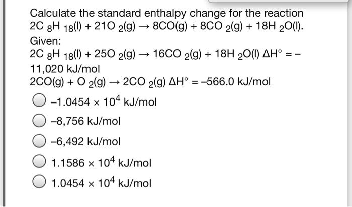 Calculate the standard enthalpy change for the reaction 2C 8H 18(l) + 21O 2(g) ? 8CO(g) + 8CO 2(g) + 18H 2O(l). Given: 2C 8H 18(l) + 25O 2(g) ? 16CO 2(g) + 18H 2O(l) ?H° = -11,020 kJ/mol 2CO(g) + O 2(g) ? 2CO 2(g) ?H° = -566.0 kJ/mol -1.0454 × 10^4 kJ/mol -8,756 kJ/mol -6,492 kJ/mol 1.1586 × 10^4 kJ/mol 1.0454 × 10^4 kJ/mol