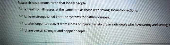 Research has demonstrated that lonely people
a. heal from illnesses at the same rate as those with strong social connections.
b. have strengthened immune systems for battling disease.
c. take longer to recover from illness or injury than do those individuals who have strong and lasting s
d. are overall stronger and happier people.