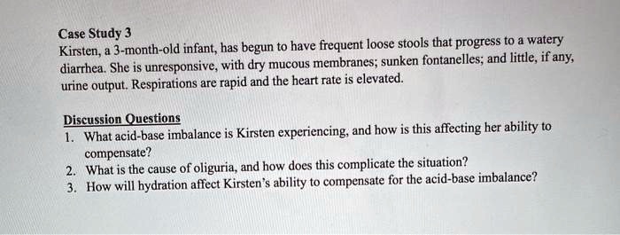 Case Study 3
Kirsten, a 3-month-old infant, has begun to have frequent loose stools that progress to a watery diarrhea. She is unresponsive, with dry mucous membranes; sunken fontanelles; and little, if any, urine output. Respirations are rapid and the heart rate is elevated.

Discussion Questions
1. What acid-base imbalance is Kirsten experiencing, and how is this affecting her ability to compensate?
2. What is the cause of oliguria, and how does this complicate the situation?
3. How will hydration affect Kirsten's ability to compensate for the acid-base imbalance?