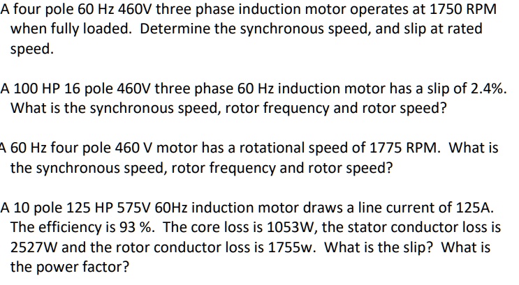 A four pole 60 Hz 460V three phase induction motor operates at 1750 RPM when fully loaded. Determine the synchronous speed, and slip at rated speed.
A 100 HP 16 pole 460V three phase 60 Hz induction motor has a slip of 2.4%. What is the synchronous speed, rotor frequency and rotor speed?
A 60 Hz four pole 460 V motor has a rotational speed of 1775 RPM. What is the synchronous speed, rotor frequency and rotor speed?
A 10 pole 125 HP 575V 60Hz induction motor draws a line current of 125A. The efficiency is 93 %. The core loss is 1053W, the stator conductor loss is 2527W and the rotor conductor loss is 1755w. What is the slip? What is the power factor?