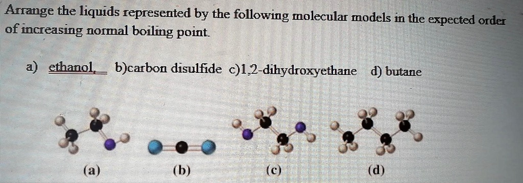 Arrange the liquids represented by the following molecular models in the expected order of increasing normal boiling point.

a) ethanol b) carbon disulfide c) 1,2-dihydroxyethane d) butane

(a) (b) (c) (d)