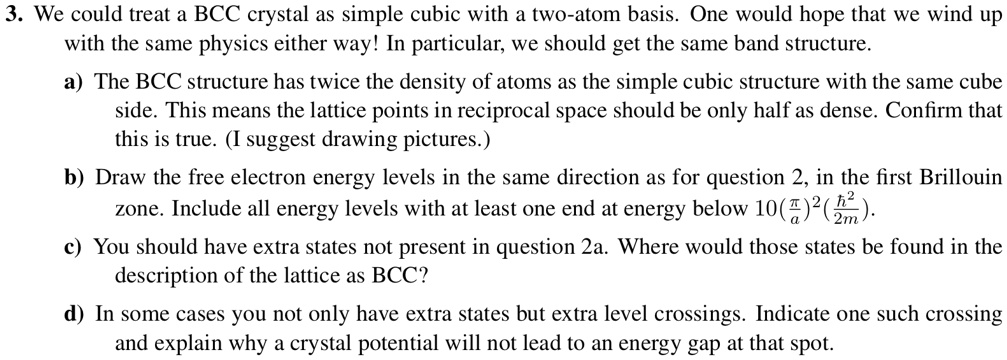 3. We could treat a BCC crystal as simple cubic with a two-atom basis. One would hope that we wind up
with the same physics either way! In particular, we should get the same band structure.
a) The BCC structure has twice the density of atoms as the simple cubic structure with the same cube
side. This means the lattice points in reciprocal space should be only half as dense. Confirm that
this is true. (I suggest drawing pictures.)
b) Draw the free electron energy levels in the same direction as for question 2, in the first Brillouin
zone. Include all energy levels with at least one end at energy below 10((π)/(a))^2((ħ^2)/(2m)). 
c) You should have extra states not present in question 2a. Where would those states be found in the
description of the lattice as BCC?
d) In some cases you not only have extra states but extra level crossings. Indicate one such crossing
and explain why a crystal potential will not lead to an energy gap at that spot.