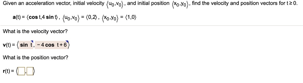 Given an acceleration vector, initial velocity ?u0,v0?, and initial position ?x0,y0?, find the velocity and position vectors for t ? 0.
a(t) = ?cos t, 4 sin t?, ?u0,v0? = ?0,2?, ?x0,y0? = ?1,0?
What is the velocity vector?
v(t) = ?sin t, - 4 cos t + 6?
What is the position vector?
r(t) = ? , ?