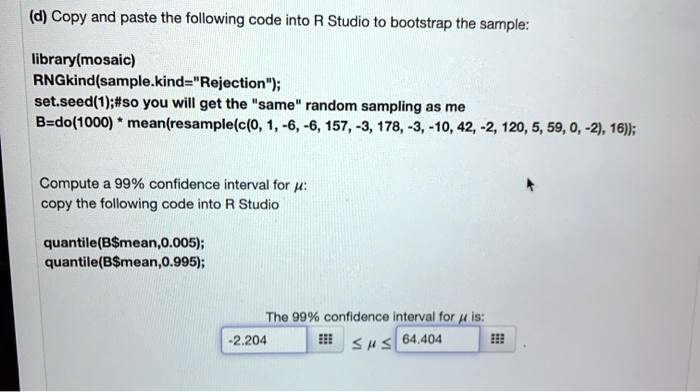 SOLVED: (d) Copy and paste the following code into R Studio to bootstrap  the sample: library(mosaic) RNGkind(sample kind = 