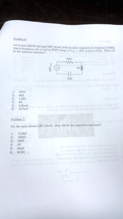 Problem 6:
Let us now DRIVE the same LRC eircuit (with the short removed) at a frequency of 60Hz
(this is frequency, not ω) and an RMS voltage of Vrms = 120V as shown below. What will
be the inductive reactance?
5000
1) 377Ω
2) 60Ω
3) 1.52Ω
120Vrms
10µF
1H
4) 0Ω
5) 2.65mΩ
6) 16.7mΩ
Problem 7:
For the same driven LRC circuit, what will be the capacitive reactance?
1) 15.9kΩ
2) 100kΩ
3) 265Ω
4) 0Ω
5) 63μΩ
6) 56.3Ω