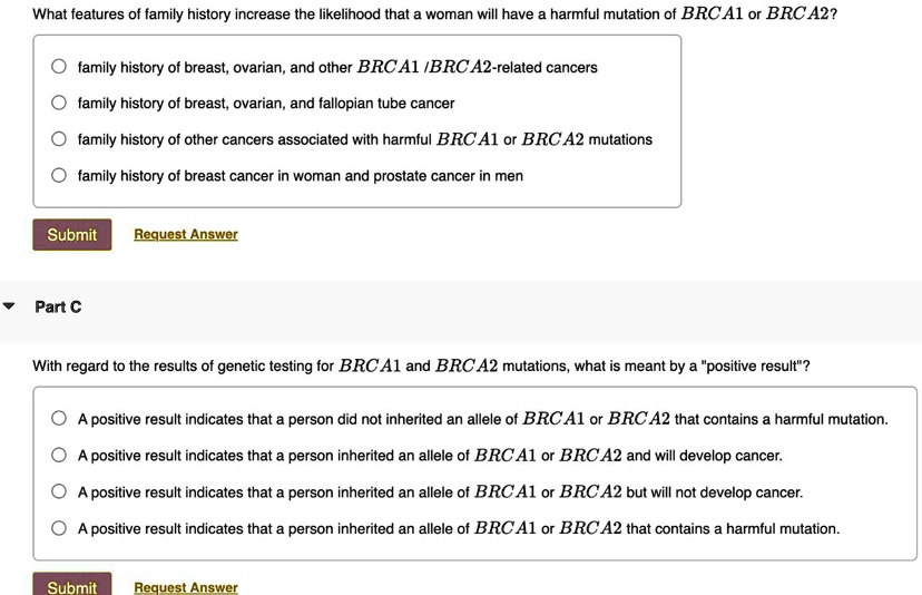 What features of family history increase the likelihood that a woman will have a harmful mutation of BRCA1 or BRCA2?
family history of breast, ovarian, and other BRCA1/BRCA2-related cancers
family history of breast, ovarian, and fallopian tube cancer
family history of other cancers associated with harmful BRCA1 or BRCA2 mutations
family history of breast cancer in woman and prostate cancer in men
Part C
With regard to the results of genetic testing for BRCA1 and BRCA2 mutations, what is meant by a "positive result"?
A positive result indicates that a person did not inherited an allele of BRCA1 or BRCA2 that contains a harmful mutation.
A positive result indicates that a person inherited an allele of BRCA1 or BRCA2 and will develop cancer.
A positive result indicates that a person inherited an allele of BRCA1 or BRCA2 but will not develop cancer.
A positive result indicates that a person inherited an allele of BRCA1 or BRCA2 that contains a harmful mutation.