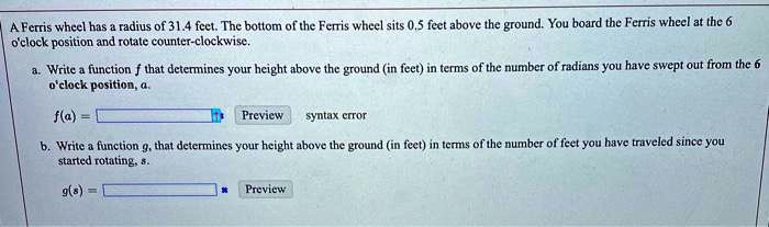 A Ferris wheel has a radius of 31.4 feet. The bottom of the Ferris wheel sits 0.5 feet above the ground. You board the Ferris wheel at the 6 o'clock position and rotate counter-clockwise.
a. Write a function f that determines your height above the ground (in feet) in terms of the number of radians you have swept out from the 6 o'clock position, a.
f(a) =
Preview syntax error
b. Write a function g, that determines your height above the ground (in feet) in terms of the number of feet you have traveled since you started rotating, s.
g(s) =
Preview
