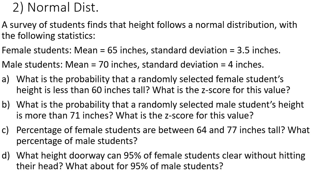 2) Normal Dist.
A survey of students finds that height follows a normal distribution, with
the following statistics:
Female students: Mean = 65 inches, standard deviation = 3.5 inches.
Male students: Mean = 70 inches, standard deviation = 4 inches.
a) What is the probability that a randomly selected female student's
height is less than 60 inches tall? What is the z-score for this value?
b) What is the probability that a randomly selected male student's height
is more than 71 inches? What is the z-score for this value?
c) Percentage of female students are between 64 and 77 inches tall? What
percentage of male students?
d) What height doorway can 95% of female students clear without hitting
their head? What about for 95% of male students?