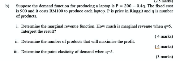 b) Suppose the demand function for producing a laptop is P = 200 - 0.4q. The fixed cost is 900 and it costs RM100 to produce each laptop. P is price in Ringgit and q is number of products.
i. Determine the marginal revenue function. How much is marginal revenue when q=5. Interpret the result?
ii. Determine the number of products that will maximise the profit.
iii. Determine the point elasticity of demand when q=5.