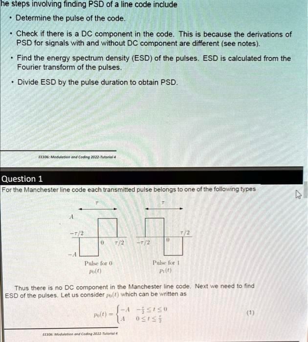 The steps involving finding PSD of a line code include
• Determine the pulse of the code.
• Check if there is a DC component in the code. This is because the derivations of
PSD for signals with and without DC component are different (see notes).
• Find the energy spectrum density (ESD) of the pulses. ESD is calculated from the
Fourier transform of the pulses.
• Divide ESD by the pulse duration to obtain PSD.
EE306: Modulation and Coding 2022-Tutorial 4
Question 1
For the Manchester line code each transmitted pulse belongs to one of the following types
τ
A
-τ/2
τ/2
0
τ/2
-τ/2
0
-A
Pulse for 0
p0(t)
Pulse for 1
p1(t)
Thus there is no DC component in the Manchester line code. Next we need to find
ESD of the pulses. Let us consider p0(t) which can be written as
p0(t) =  -A     -τ/2 ≤ t < 0
 A     0 ≤ t < τ/2 (1)
EE306: Modulation and Coding 2022-Tutorial 4