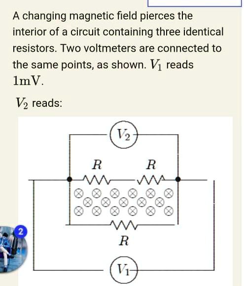 pale that's all blouse SOLVED: A changing magnetic field pierces the interior of a circuit  containing three identical resistors. Two voltmeters are connected to the  same points, as shown: Vi reads lmV . Vz reads: 2 R R R