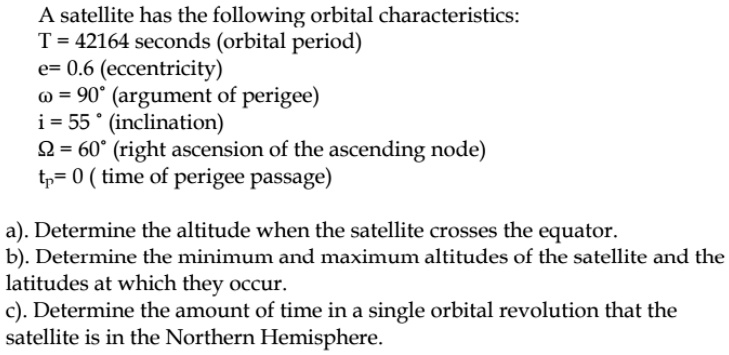A satellite has the following orbital characteristics:
T = 42164 seconds (orbital period)
e= 0.6 (eccentricity)
? = 90° (argument of perigee)
i = 55 ° (inclination)
? = 60° (right ascension of the ascending node)
tp= 0 ( time of perigee passage)

a). Determine the altitude when the satellite crosses the equator.
b). Determine the minimum and maximum altitudes of the satellite and the latitudes at which they occur.
c). Determine the amount of time in a single orbital revolution that the satellite is in the Northern Hemisphere.