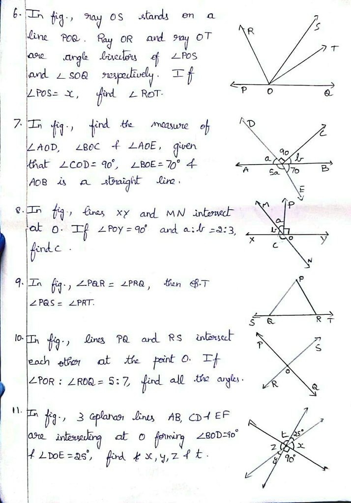 6. In fig., ray OS stands on a
line POR. Ray OR and ray OT
are angle bisectors of ∠ POS
and ∠ SOQ respectively. If
∠ POS = x, find ∠ ROT.
7. In fig., find the measure of
∠ AOD, ∠ BOC     ∠ AOE, given
that ∠ COD = 90^∘, ∠ BOE = 70^∘    
AOB is a straight line.
8. In fig., lines xy and MN intersect
at O. If ∠ POY = 90^∘ and a:b = 2:3,
find c.
9. In fig., ∠ PAR = ∠ PRQ, then ∠ S.T
∠ PQS = ∠ PRT.
10. In fig., lines PQ and RS intersect
each other at the point O. If
∠ POR : ∠ ROQ = 5:7, find all the angles.
11. In fig., 3 coplanar lines AB, CD     EF
are intersecting at O forming ∠ BOD = 90^∘
    ∠ DOE = 25^∘, find x, y, z     t.