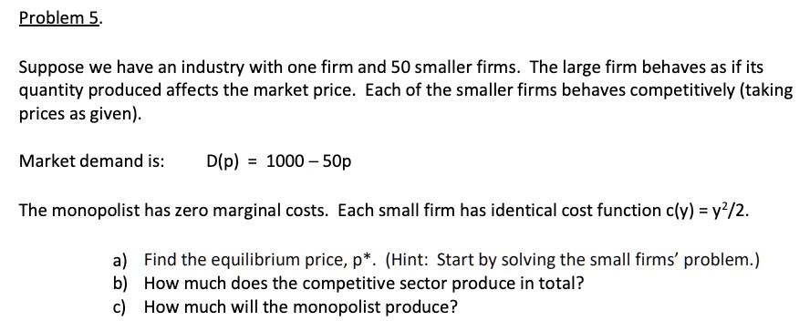 Problem 5.
Suppose we have an industry with one firm and 50 smaller firms. The large firm behaves as if its quantity produced affects the market price. Each of the smaller firms behaves competitively (taking prices as given).
Market demand is: D(p) = 1000 - 50p
The monopolist has zero marginal costs. Each small firm has identical cost function c(y) = y^2/2.
a) Find the equilibrium price, p*. (Hint: Start by solving the small firms' problem.)
b) How much does the competitive sector produce in total?
c) How much will the monopolist produce?