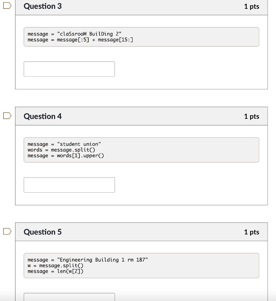 Question 3
message = "classroom Building 2"
message = message[:5] + message[15:]
Question 4
message = "student union"
words = message.split()
message = words[1].upper()
Question 5
message = "Engineering Building 1 rm 187"
w = message.split()
message = len(w[2])
1 pts
1 pts
1 pts