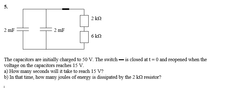 5.
2 k?
2 mF
2 mF
6 k?
The capacitors are initially charged to 50 V. The switch is closed at t = 0 and reopened when the voltage on the capacitors reaches 15 V.
a) How many seconds will it take to reach 15 V?
b) In that time, how many joules of energy is dissipated by the 2 k? resistor?